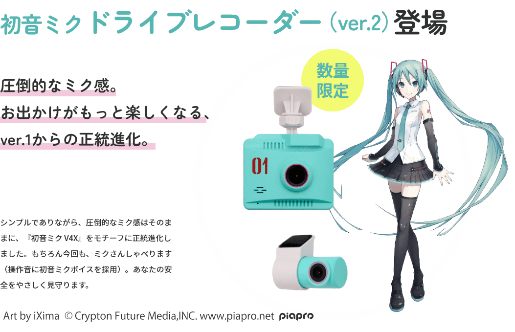 初音ミクドライブレコーダー（ver.2）登場 圧倒的なミク感。お出かけがもっと楽しくなる、ver.1からの正統進化。 シンプルでありながら、圧倒的なミク感はそのままに、『初音ミク V4X』をモチーフに正統進化しました。もちろん今回も、ミクさんしゃべります（操作音に初音ミクボイスを採用）。あなたの安全をやさしく見守ります。