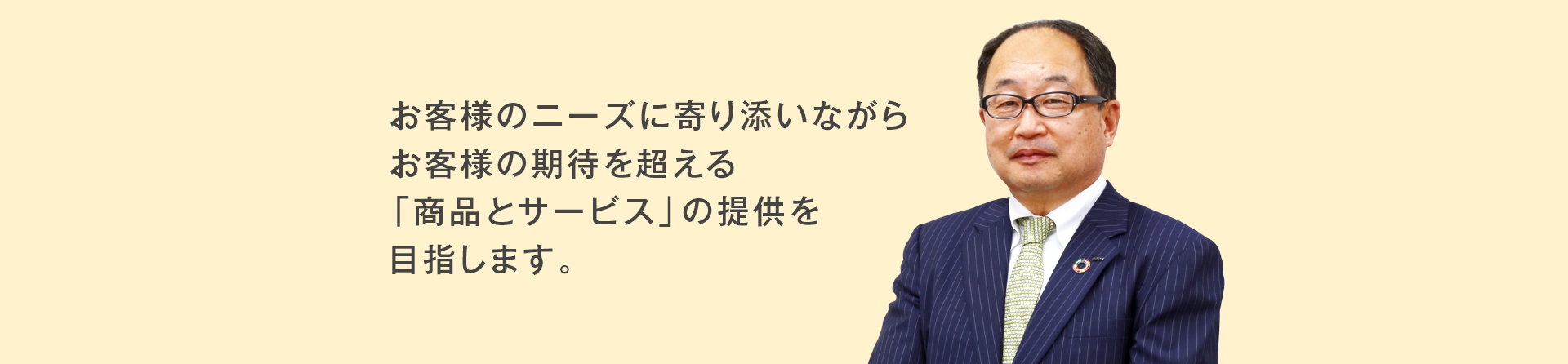 お客様のニーズに寄り添いながらお客様の期待を超える「商品とサービス」の提供を目指します。