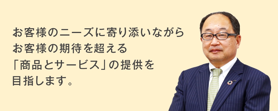 お客様のニーズに寄り添いながらお客様の期待を超える「商品とサービス」の提供を目指します。