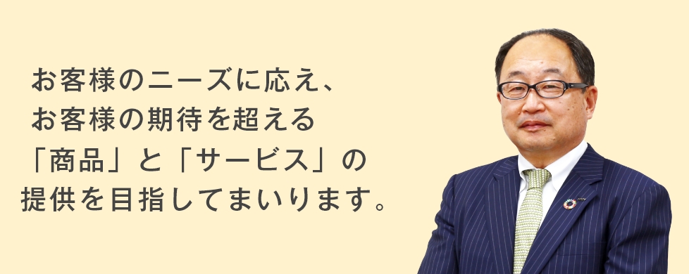 お客様のニーズに応え、お客様の期待を超える「商品」と「サービス」の提供を目指してまいります。